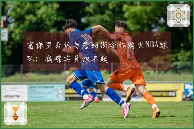 富保罗否认与詹姆斯合作购买NBA球队:我确实负担不起