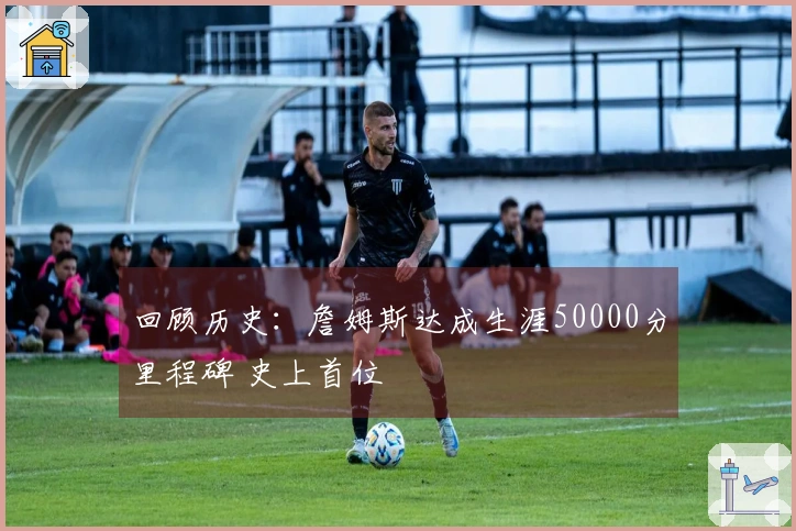 回顾历史：詹姆斯达成生涯50000分里程碑 史上首位