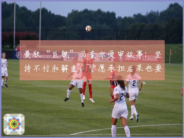 曼联“巨舰”马奎尔受审故事:坚持不付和解金,宁愿承担后果也要迎战到底!