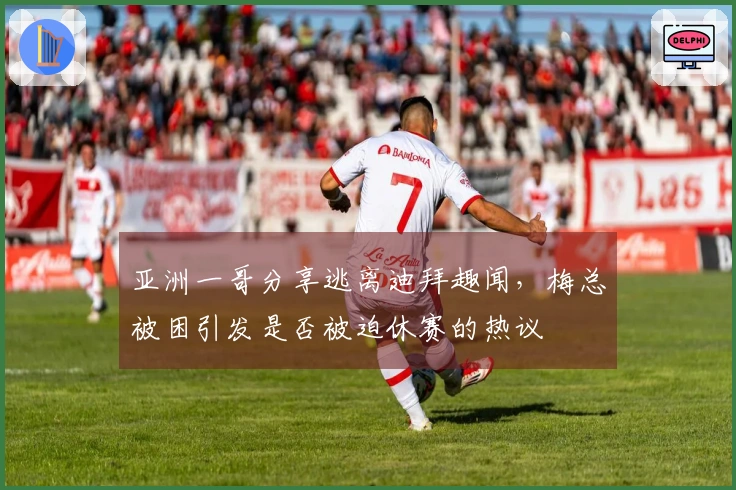 亚洲一哥分享逃离迪拜趣闻，梅总被困引发是否被迫休赛的热议