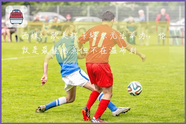 西媒：欧美杯卡塔尔无法举办，伦敦是最佳地点但不在温布利