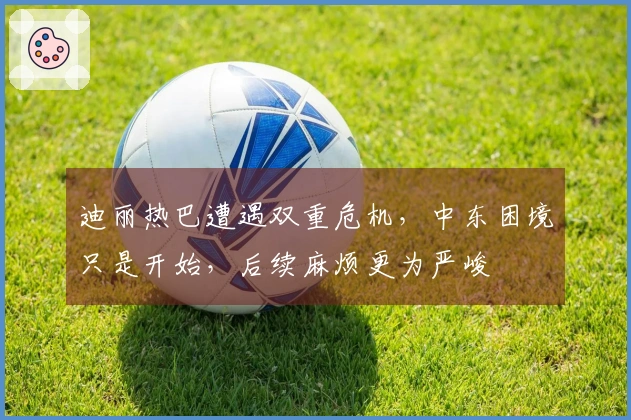 迪丽热巴遭遇双重危机，中东困境只是开始，后续麻烦更为严峻