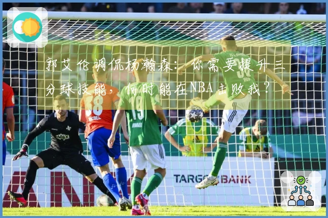 郭艾伦调侃杨瀚森：你需要提升三分球技能，何时能在NBA击败我？