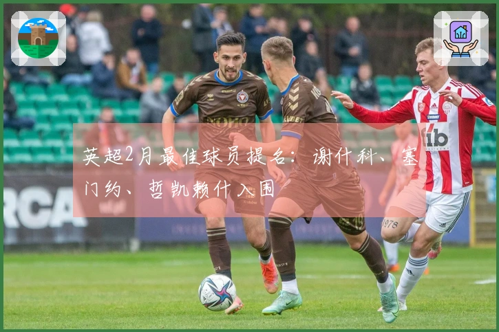 英超2月最佳球员提名：谢什科、塞门约、哲凯赖什入围