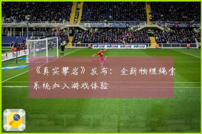 《真实攀岩》发布：全新物理绳索系统加入游戏体验