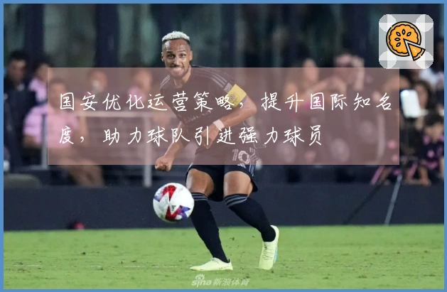国安优化运营策略，提升国际知名度，助力球队引进强力球员