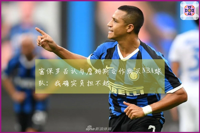 富保罗否认与詹姆斯合作购买NBA球队：我确实负担不起