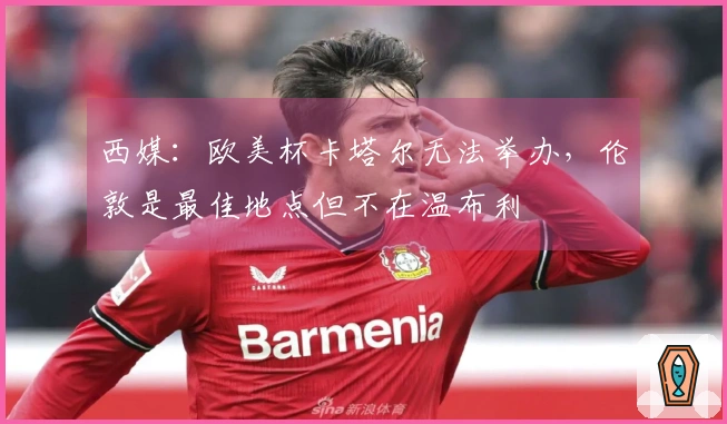 西媒：欧美杯卡塔尔无法举办，伦敦是最佳地点但不在温布利